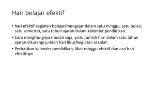 Hari belajar efektif
• hari efektif kegiatan belajar/mengajar dalam satu minggu, satu bulan,
satu semester, satu tahun ajaran dalam kalender pendidikan.
• Cara mengitungnya mudah saja, yaitu jumlah hari dalam satu tahun
ajaran dikurangi jumlah hari libur/kegiatan sekolah
• Perhatikan kalender pendidikan, lihat minggu efektif dan cari hari
efektifnya
 