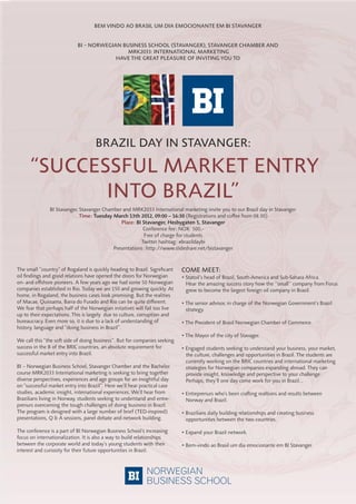 Bem vindo ao Brasil um dia emocionante em Bi stavanger


                            Bi – norwegian Business school (stavanger), stavanger chamBer and
                                             mrK2033: international marKeting
                                         have the great pleasure of inviting you to




                                     Brazil day in stavanger:

      “successful marKet entry
             into Brazil”
               BI Stavanger, Stavanger Chamber and MRK2033 International marketing invite you to our Brazil day in Stavanger.
                             Time: Tuesday March 13th 2012, 09:00 – 16:30 (Registrations and coﬀee from 08.30)
                                               Place: BI Stavanger, Hesbygaten 5, Stavanger
                                                         Conference fee: NOK 500,-
                                                          Free of charge for students
                                                        Twitter hashtag: #brazildaybi
                                           Presentations: http://www.slideshare.net/bistavanger


The small ”country” of Rogaland is quickly heading to Brazil. Signiﬁcant   come meet:
oil ﬁndings and good relations have opened the doors for Norwegian         • Statoil’s head of Brazil, South-America and Sub-Sahara Africa.
on- and oﬀshore pioneers. A few years ago we had some 50 Norwegian           Hear the amazing success story how the ‘’small’’ company from Forus
companies established in Rio. Today we are 150 and growing quickly. At       grew to become the largest foreign oil company in Brazil.
home, in Rogaland, the business cases look promising. But the realities
of Macae, Quissama, Barra do Furado and Rio can be quite diﬀerent.         • The senior advisor, in charge of the Norwegian Government’s Brazil
We fear that perhaps half of the Norwegian initatives will fail too live     strategy.
up to their expectations. This is largely due to culture, corruption and
bureaucracy. Even more so, it is due to a lack of understanding of         • The President of Brasil Norwegian Chamber of Commerce.
history, language and “doing business in Brazil”.
                                                                           • The Mayor of the city of Stavager.
We call this “the so side of doing business”. But for companies seeking
success in the B of the BRIC countries, an absolute requirement for        • Engaged students seeking to understand your business, your market,
successful market entry into Brazil.                                         the culture, challenges and opportunities in Brazil. The students are
                                                                             currently working on the BRIC countries and international marketing
BI – Norwegian Business School, Stavanger Chamber and the Bachelor           strategies for Norwegian companies expanding abroad. They can
course MRK2033 International marketing is seeking to bring together          provide insight, knowledge and perspective to your challenge.
diverse perspectives, experiences and age groups for an insightful day       Perhaps, they’ll one day come work for you in Brazil...
on “successful market entry into Brazil”. Here we’ll hear practical case
studies, academic insight, international experiences. We’ll hear from      • Entreprenurs who’s been craing realtions and results between
Brazilians living in Norway, students seeking to understand and entre-       Norway and Brazil.
prenurs overcoming the tough challenges of doing business in Brazil.
The program is designed with a large number of brief (TED-inspired)        • Brazilians daily building relationships and creating business
presentations, Q & A sessions, panel debate and network building.            opportunities between the two countries.

The conference is a part of BI Norwegian Business School’s increasing      • Expand your Brazil network.
focus on internationalization. It is also a way to build relationships
between the corporate world and today’s young students with their          • Bem-vindo ao Brasil um dia emocionante em BI Stavanger.
interest and curiosity for their future opportunities in Brazil.
 