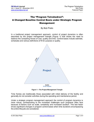 PM World Journal                                                                     The Program Tetrahedron
Vol. I, Issue IV – November 2012                                                                   Bob Prieto
www.pmworldjournal.net                                                                         Featured Paper



              The “Program Tetrahedron”:
 A Changed Baseline Control Basis under Strategic Program
                      Management

                                                  By Bob Prieto


In a traditional project management approach, control of project dynamics is often
described by the project management triangle (Figure 1) that shows the need to
balance the competing forces of cost, quality and time. Control bases include estimate,
schedules and various definitions of fit for purpose or quality.
                                             s
                                     ti m s




                                                                          Sc
                                         ate




                                                                          Tim dule
                                   Es ost




                                                                            he
                                      C




                                                                              e




                                                     Project




                                                           Quality
                                                      Fit for Purpose


                             Figure 1 – The Project Management Triangle

Time frames are traditionally those associated with initial delivery of the facility and
generally do not consider activities during the operating and maintenance period.

Under a strategic program management approach the control of program dynamics is
more robust, corresponding to the increased challenges such programs often face
because of factors such as scale, complexity and increased duration. This last factor
drives significant changes in program control bases when time durations encompassing
the entire lifecycle are considered.


© 2012 Bob Prieto                                www.pmworldlibrary.net                            Page 1 of 4
 
