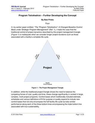 PM World Journal                        Program Tetrahedron – Further Developing the Concept
Vol. II, Issue II – February 2013                                               by Bob Prieto
www.pmworldjournal.net                                                         Featured Paper


           Program Tetrahedron – Further Developing the Concept
                                     By Bob Prieto

                                           Fluor
In my earlier paper entitled, “The “Program Tetrahedron”: A Changed Baseline Control
Basis under Strategic Program Management” (Ref. 1), I made the case that the
traditional control of project dynamics described by the project management triangle
(Figure 1) is inadequate when we consider longer project durations such as those
associated with a facility’s complete life cycle.




In addition, while the traditional project triangle shows the need to balance the
competing forces of cost, quality and time, these change significantly in context in large,
complex, multi-project programs. Control bases which traditionally included estimate,
schedules and various definitions of fit for purpose or quality expand to include new
control bases that not only encompass the full facility life cycle but also similar
performance along each of the three bottom lines encompassing the triple bottom line
associated with true sustainability.



© 2013 Bob Prieto                   www.pmworldlibrary.net                        Page 1 of 20
 