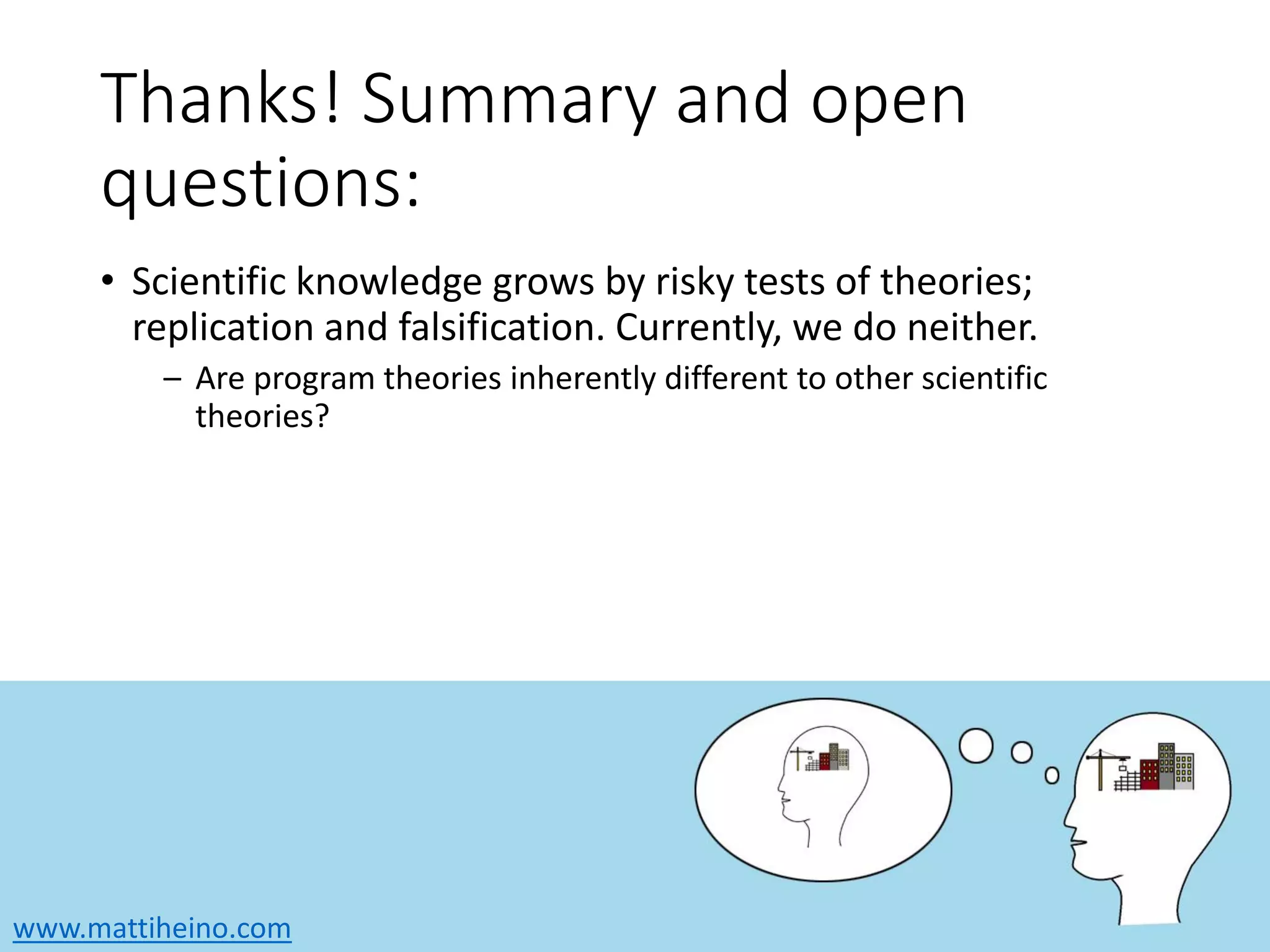www.mattiheino.com
Thanks! Summary and open
questions:
• Scientific knowledge grows by risky tests of theories;
replication and falsification. Currently, we do neither.
– Are program theories inherently different to other scientific
theories?
 