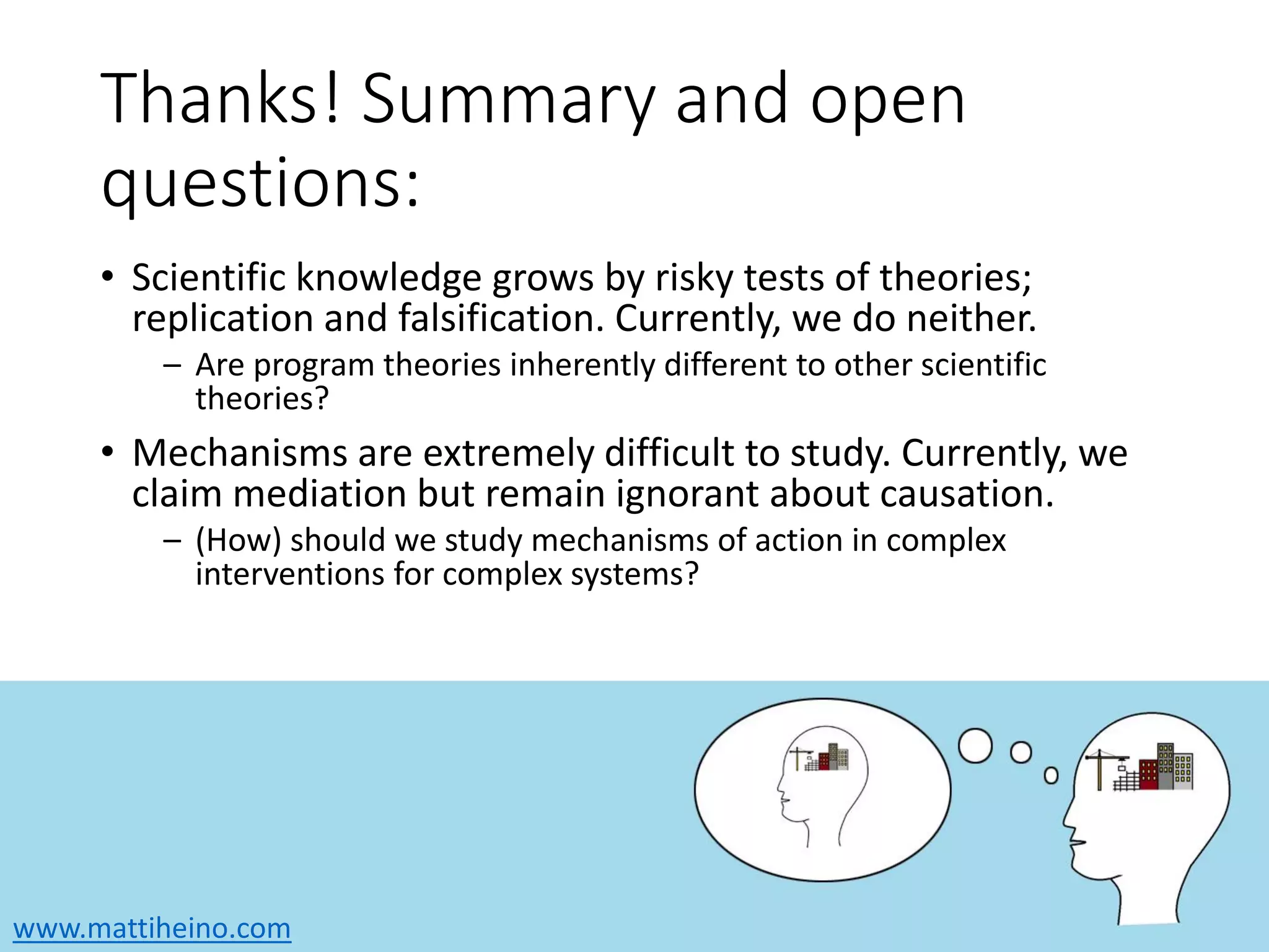 www.mattiheino.com
Thanks! Summary and open
questions:
• Scientific knowledge grows by risky tests of theories;
replication and falsification. Currently, we do neither.
– Are program theories inherently different to other scientific
theories?
• Mechanisms are extremely difficult to study. Currently, we
claim mediation but remain ignorant about causation.
– (How) should we study mechanisms of action in complex
interventions for complex systems?
 