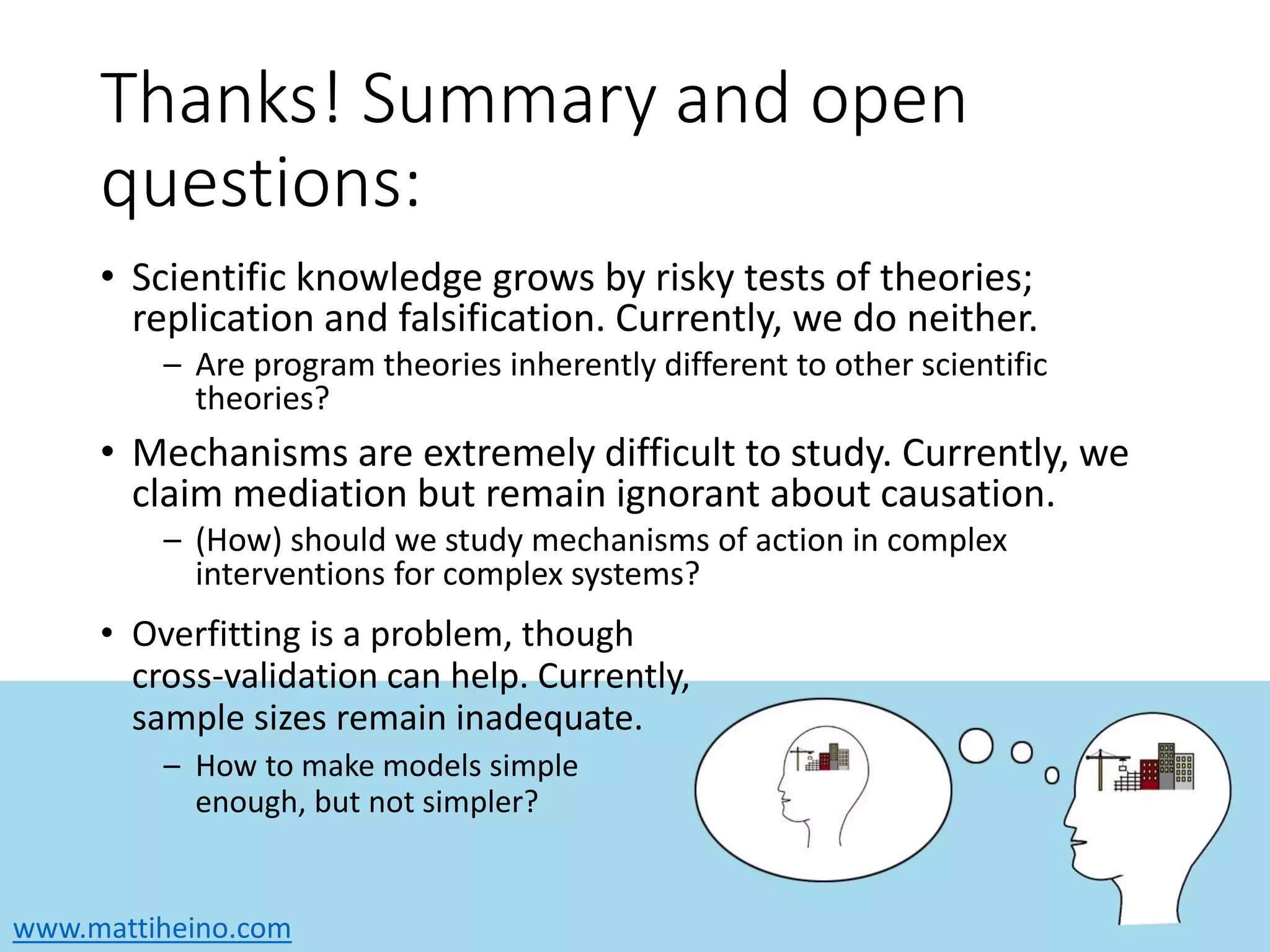 www.mattiheino.com
Thanks! Summary and open
questions:
• Scientific knowledge grows by risky tests of theories;
replication and falsification. Currently, we do neither.
– Are program theories inherently different to other scientific
theories?
• Mechanisms are extremely difficult to study. Currently, we
claim mediation but remain ignorant about causation.
– (How) should we study mechanisms of action in complex
interventions for complex systems?
• Overfitting is a problem, though
cross-validation can help. Currently,
sample sizes remain inadequate.
– How to make models simple
enough, but not simpler?
 