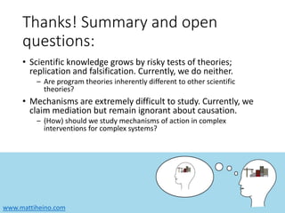 www.mattiheino.com
Thanks! Summary and open
questions:
• Scientific knowledge grows by risky tests of theories;
replication and falsification. Currently, we do neither.
– Are program theories inherently different to other scientific
theories?
• Mechanisms are extremely difficult to study. Currently, we
claim mediation but remain ignorant about causation.
– (How) should we study mechanisms of action in complex
interventions for complex systems?
 