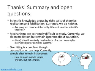 www.mattiheino.com
Thanks! Summary and open
questions:
• Scientific knowledge grows by risky tests of theories;
replication and falsification. Currently, we do neither.
– Are program theories inherently different to other scientific
theories?
• Mechanisms are extremely difficult to study. Currently, we
claim mediation but remain ignorant about causation.
– (How) should we study mechanisms of action in complex
interventions for complex systems?
• Overfitting is a problem, though
cross-validation can help. Currently,
sample sizes remain inadequate.
– How to make models simple
enough, but not simpler?
 