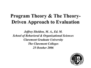 Program Theory & The Theory-
Driven Approach to Evaluation
        Jeffrey Sheldon, M. A., Ed. M.
School of Behavioral & Organizational Sciences
        Claremont Graduate University
           The Claremont Colleges
               25 October 2006




                                                 1
 
