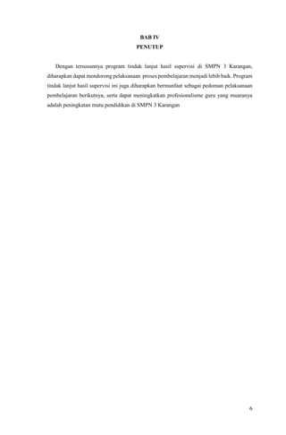 6
BAB IV
PENUTUP
Dengan tersusunnya program tindak lanjut hasil supervisi di SMPN 3 Karangan,
diharapkan dapat mendorong pelaksanaan proses pembelajaran menjadi lebih baik. Program
tindak lanjut hasil supervisi ini juga diharapkan bermanfaat sebagai pedoman pelaksanaan
pembelajaran berikutnya, serta dapat meningkatkan profesionalisme guru yang muaranya
adalah peningkatan mutu pendidikan di SMPN 3 Karangan
 