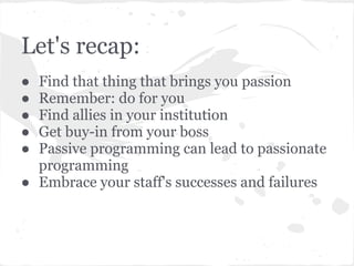 Let's recap:
● Find that thing that brings you passion
● Remember: do for you
● Find allies in your institution
● Get buy-in from your boss
● Passive programming can lead to passionate
programming
● Embrace your staff's successes and failures
 