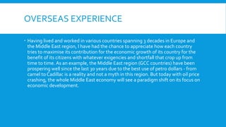 OVERSEAS EXPERIENCE
 Having lived and worked in various countries spanning 3 decades in Europe and
the Middle East region, I have had the chance to appreciate how each country
tries to maximise its contribution for the economic growth of its country for the
benefit of its citizens with whatever exigencies and shortfall that crop up from
time to time. As an example, the Middle East region (GCC countries) have been
prospering well since the last 30 years due to the best use of petro dollars - from
camel to Cadillac is a reality and not a myth in this region. But today with oil price
crashing, the whole Middle East economy will see a paradigm shift on its focus on
economic development.
 