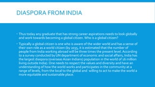 DIASPORA FROM INDIA
 Thus today any graduate that has strong career aspirations needs to look globally
and work towards becoming a global citizen. Who is a global citizen?
 Typically a global citizen is one who is aware of the wider world and has a sense of
their own role as a world citizen (by 2035, it is estimated that the number of
people from India working abroad will be three times the present level. According
to a survey conducted by UN department of economic and social affairs, India has
the largest diaspora (overseas Asian Indians) population in the world of 16 million
living outside India). One needs to respect the values and diversity and have an
understanding of how the world works and participates in the community at a
range of levels, from the local to the global and willing to act to make the world a
more equitable and sustainable place.
 