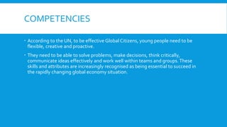 COMPETENCIES
 According to the UN, to be effective Global Citizens, young people need to be
flexible, creative and proactive.
 They need to be able to solve problems, make decisions, think critically,
communicate ideas effectively and work well within teams and groups.These
skills and attributes are increasingly recognised as being essential to succeed in
the rapidly changing global economy situation.
 