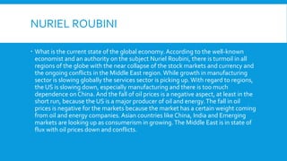 NURIEL ROUBINI
 What is the current state of the global economy. According to the well-known
economist and an authority on the subject Nuriel Roubini, there is turmoil in all
regions of the globe with the near collapse of the stock markets and currency and
the ongoing conflicts in the Middle East region. While growth in manufacturing
sector is slowing globally the services sector is picking up.With regard to regions,
the US is slowing down, especially manufacturing and there is too much
dependence on China. And the fall of oil prices is a negative aspect, at least in the
short run, because the US is a major producer of oil and energy.The fall in oil
prices is negative for the markets because the market has a certain weight coming
from oil and energy companies. Asian countries like China, India and Emerging
markets are looking up as consumerism in growing.The Middle East is in state of
flux with oil prices down and conflicts.
 