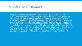 MIDDLE EAST REGION
 The proxy wars between Saudi Arabia and Iran are getting worse. And even in
Europe, there's terrorism and the migration crisis, the risk of Grexit, the risk of
Brexit, austerity fatigue in the periphery, bailout fatigue in the core.There are
plenty of issues that can go wrong in Europe.The Chinese will have to do a round
of fiscal stimulus.The Fed will have to signal more clearly if they're going to wait
longer before they hike rates again. And the European Central Bank and the Bank
of Japan will have to ease more. Education for global citizenship deals with issues
of global interdependence, diversity of identities and cultures, sustainable
development, peace & conflict and inequities of power, resources & respect.
 