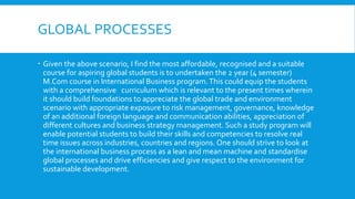 GLOBAL PROCESSES
 Given the above scenario, I find the most affordable, recognised and a suitable
course for aspiring global students is to undertaken the 2 year (4 semester)
M.Com course in International Business program.This could equip the students
with a comprehensive curriculum which is relevant to the present times wherein
it should build foundations to appreciate the global trade and environment
scenario with appropriate exposure to risk management, governance, knowledge
of an additional foreign language and communication abilities, appreciation of
different cultures and business strategy management. Such a study program will
enable potential students to build their skills and competencies to resolve real
time issues across industries, countries and regions. One should strive to look at
the international business process as a lean and mean machine and standardise
global processes and drive efficiencies and give respect to the environment for
sustainable development.
 