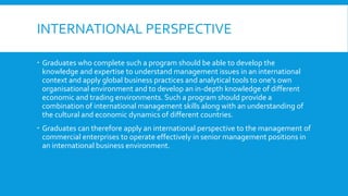 INTERNATIONAL PERSPECTIVE
 Graduates who complete such a program should be able to develop the
knowledge and expertise to understand management issues in an international
context and apply global business practices and analytical tools to one's own
organisational environment and to develop an in-depth knowledge of different
economic and trading environments. Such a program should provide a
combination of international management skills along with an understanding of
the cultural and economic dynamics of different countries.
 Graduates can therefore apply an international perspective to the management of
commercial enterprises to operate effectively in senior management positions in
an international business environment.
 