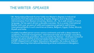 THEWRITER -SPEAKER
 Mr. Nanjundaiya Ramesh Kumar holds two Master’s degrees in Industrial
Economics from Brussels University, Brussels, Belgium and in Business
Administration from Boston University, Boston, US. He is well versed in French
language. He has spent almost 3 decades overseas. He is a career International
Banker with over 30 years of solid work experience gained in well-known
International Banks in such countries as Greece, Belgium, Egypt, Dubai, Muscat,
Riyadh and India.
 A widely travelled person across various continents and with a deep interest in
academics, financial management, international trade and strategic consulting.
His forte is franchise promotion. He is currently the Advisor – Overseas Centre for
Foreign Students (OCFS) at the Karnataka State Higher Education Council –
KSHEC (Department of Higher Education), Bangalore. He is also an Adjunct
Professor teaching International Marketing at local institutions in Bengaluru.
 