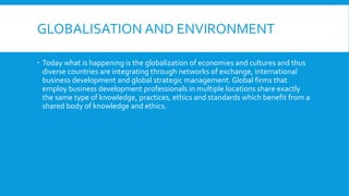 GLOBALISATION AND ENVIRONMENT
 Today what is happening is the globalization of economies and cultures and thus
diverse countries are integrating through networks of exchange, international
business development and global strategic management. Global firms that
employ business development professionals in multiple locations share exactly
the same type of knowledge, practices, ethics and standards which benefit from a
shared body of knowledge and ethics.
 