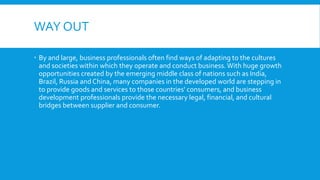WAY OUT
 By and large, business professionals often find ways of adapting to the cultures
and societies within which they operate and conduct business.With huge growth
opportunities created by the emerging middle class of nations such as India,
Brazil, Russia and China, many companies in the developed world are stepping in
to provide goods and services to those countries' consumers, and business
development professionals provide the necessary legal, financial, and cultural
bridges between supplier and consumer.
 