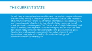 THE CURRENT STATE
 To look deep as to why there is renewed interest, one needs to analyse and assess
the scenario by looking at the current global economic situation.Take any media
of communication today or any report from an international organisation, country
and regional reports, television interviews, heads of states speeches, they all
speak about one common agenda.The "Current state of the global economy" and
how it is affecting their respective countries and regions and the steps that need
to be taken.Today terms like internationalization and globalisation are going
hand in hand in all spears of economic activities and development, be it
international trade, education, health, information technology and
communication and connectivity, etc.
 