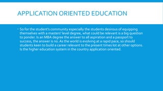 APPLICATION ORIENTED EDUCATION
 So for the student’s community especially the students desirous of equipping
themselves with a masters' level degree, what could be relevant is a big question
to ponder. Is an MBA degree the answer to all aspiration and a passport to
success, the answer is no. As the world is evolving at a rapid pace, so should
students keen to build a career relevant to the present times lot at other options.
Is the higher education system in the country application oriented.
 