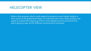 HELECOPTER VIEW
 What is that program which could catapult a student to reach higher heights in
their career at the global level today.To understand this macro level concept, one
needs to analyse the shaping up of the current global economy and the future
that is going to span out for different countries and continents.
 