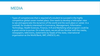 MEDIA
 Types of competencies that is required of a student to succeed in the highly
competitive global career market place. One needs to develop a helicopter view
to see and appreciate the dynamics of the world and the work place or career. In a
nutshell, for students interested in Commerce, Management, Information
Technology, Health Sciences, Finance, H.R and Marketing what program could be
a good course to pursue. On a daily basis, we are all too familiar with the media,
newspapers, televisions, statements by heads of the state, international
organisation as the World Bank, IMF, UNESCO, etc.
 