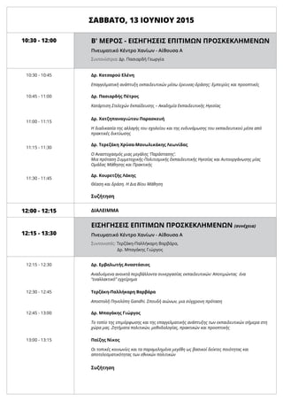 10:30 - 12:00
10:30 - 10:45
10:45 - 11:00
11:00 - 11:15
11:15 - 11:30
11:30 - 11:45
12:15 - 13:30
12:00 - 12:15
12:15 - 12:30
12:30 - 12:45
12:45 - 13:00
13:00 - 13:15
Δρ. Κατσαρού Ελένη
Επαγγελματική ανάπτυξη εκπαιδευτικών μέσω έρευνας-δράσης: Εμπειρίες και προοπτικές
Δρ. Πασιαρδής Πέτρος
Κατάρτιση Στελεχών Εκπαίδευσης – Ακαδημία Εκπαιδευτικής Ηγεσίας
Δρ. Χατζηπαναγιώτου Παρασκευή
Η διαδικασία της αλλαγής του σχολείου και της ενδυνάμωσης του εκπαιδευτικού μέσα από
πρακτικές δικτύωσης
Δρ. Τερεζάκη Χρύσα-Μανωλικάκης Λεωνίδας
Ο Αναστοχασμός μιας μεγάλης ‘Παράστασης’.
Μια πρόταση Συμμετοχικής-Πολιτισμικής Εκπαιδευτικής Ηγεσίας και Αυτοοργάνωσης μίας
Ομάδας Μάθησης και Πρακτικής
Δρ. Κουρετζής Λάκης
Θέαση και δράση. Η Δια Βίου Μάθηση
Δρ. Εμβαλωτής Αναστάσιος
Αναδυόμενα ανοικτά περιβάλλοντα συνεργασίας εκπαιδευτικών: Αποτιμώντας ένα
“εναλλακτικό” εγχείρημα
Τερζάκη-Παλλήκαρη Βαρβάρα
Αποστολή Πηνελόπη Gandhi. Σπουδή αιώνων, μια σύγχρονη πρόταση
Δρ. Μπαγάκης Γιώργος
Το τοπίο της επιμόρφωσης και της επαγγελματικής ανάπτυξης των εκπαιδευτικών σήμερα στη
χώρα μας. Ζητήματα πολιτικών, μεθοδολογίας, πρακτικών και προοπτικής
Συζήτηση
Συζήτηση
ΔΙΑΛΕΙΜΜΑ
Παϊζης Νίκος
Οι τοπικές κοινωνίες και τα παραμελημένα μεγέθη ως βασικοί δείκτες ποιότητας και
αποτελεσματικότητας των εθνικών πολιτικών
ΣΑΒΒΑΤΟ, 13 ΙΟΥΝΙΟΥ 2015
	 Β' ΜΕΡΟΣ - ΕΙΣΗΓΗΣΕΙΣ ΕΠΙΤΙΜΩΝ ΠΡΟΣΚΕΚΛΗΜΕΝΩΝ
	 Πνευματικό Κέντρο Χανίων - Αίθουσα Α
	
	 Συντονίστρια: Δρ. Πασιαρδή Γεωργία
	 ΕΙΣΗΓΗΣΕΙΣ ΕΠΙΤΙΜΩΝ ΠΡΟΣΚΕΚΛΗΜΕΝΩΝ (συνέχεια)
	 Πνευματικό Κέντρο Χανίων - Αίθουσα Α
	
	 Συντονιστές: Τερζάκη-Παλλήκαρη Βαρβάρα,
	 	 Δρ. Μπαγάκης Γιώργος
 