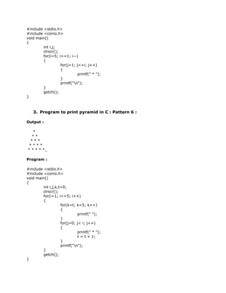 #include <stdio.h>
#include <conio.h>
void main()
{
         int i,j;
         clrscr();
         for(i=5; i>=1; i--)
         {
                   for(j=1; j<=i; j++)
                   {
                             printf(" * ");
                   }
                   printf("n");
         }
         getch();
}



   3. Program to print pyramid in C : Pattern 6 :

Output :

   *
  **
 ***
 ****
* * * * *_

Program :

#include <stdio.h>
#include <conio.h>
void main()
{
         int i,j,k,t=0;
         clrscr();
         for(i=1; i<=5; i++)
         {
                    for(k=t; k<5; k++)
                    {
                              printf(" ");
                    }
                    for(j=0; j< i; j++)
                    {
                              printf(" * ");
                              t = t + 1;
                    }
                    printf("n");
         }
         getch();
}
 