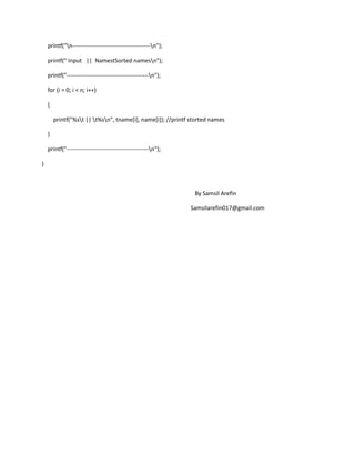 printf("n----------------------------------------n");
printf(" Input || NamestSorted namesn");
printf("------------------------------------------n");
for (i = 0; i < n; i++)
{
printf("%st || t%sn", tname[i], name[i]); //printf storted names
}
printf("------------------------------------------n");
}
By Samsil Arefin
Samsilarefin017@gmail.com
 