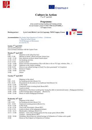 1
Culture in Action
7th
to 13th
April 2019
Programme
of our second Learning Teaching and Training activities
for our Erasmus+ project N°2018-1-FR01-KA229-048082_1
in Trappes, France
Hosting partner: Lycée Louis Blériot 1 rue Léo Lagrange, 78190 Trappes, France
Accommodation: Ibis budget Saint Quentin en Yvelines – Vélodrome
1 Place de la Paix Céleste
78180 Montigny-le-Bretonneux
01.30.05.05.70
Sunday 7th
April 2019
Arrival of the partners
Visit of France miniature with the Cypriot Team
Monday 8th
April 2019
8:00 Departure to the school (by bus)
9:00 - 11:00 Meeting at school, official welcome, School tour
11:00 – 11:30 How much do you know about French school
11:30 - 12:25 Ice-breaking activities
12:25 -13:30 Lunch at school
13:30 – 14:00 Project activities (presentation of the work done so far on TS, logo, websites, film,…)
14:00 – 15:00 Departure to the cookies workhop
15:00 -16:30 Discover our cultural heritage on food (“Les deux gourmands” in Crespières)
16:30 – 17:00 Return to Trappes
17:00 – 19:00 Free time
19:00 Dinner
Tuesday 9th
April 2019
8:30 Departure to the school
9:00 - 9:30 Ice breaking activities (Room CA)
9:30 - 10:30 Presentations by the teams of our traditional food (Room CA)
10:30 - 11:00 Coffee break
11:00 – 12:30 Teamwork on the e-cooking book (Room D07)
12:30 – 13:30 Lunch at school
13:00 - 18:00 Preparations of the dinner (cooking time/ laying the table in international teams) (Pedagogical kitchen)
18:00 – 19:00 Culture heritage dances and games (Room CA)
19:00 – 21:00 Dinner at school (Pedagogical kitchen)
Wednesday 10th
April
8:00 Departure to the school
9:00 - 9:30 Ice breaking activities (Room CA)
9:30 – 10:30 Teamwork (creating posters) (Room CA)
10:30 - 11:00 Coffee break
11:30 - 12:30 Team work (Newsletter) (Room D07)
12:30 -13:30 Lunch at school, at the pedagogical kitchen)
13:30 – 14:15 Marshmallow challenge (Room CA)
14:15 – 15.00 Students – team work (creating games for the escape game) (Room D08)
Teachers – meeting (Room D07)
16:00 – 18:00 Workshop: discovering our cultural heritage in St Quentin en Yvelines with a guide
19:00 Dinner at The Crêperie in St Quentin en Yvelines
 
