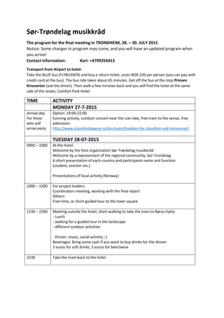 Sør-­‐Trøndelag  musikkråd  
The  program  for  the  final  meeting  in  TRONDHEIM,  28.     30.  JULY  2015  
Notice:  Some  changes  in  program  may  come,  and  you  will  have  an  updated  program  when  
you  arrive!  
Contact  information:     Kari:  +4799354413  
Transport  from  Airport  to  hotel:  
Take  the  BLUE  bus  (FLYBUSSEN)  and  buy  a  return  ticket,  costs  NOK  220  per  person  (you  can  pay  with  
credit  card  at  the  bus).  The  bus  ride  takes  about  45  minutes.  Get  off  the  bus  at  the  stop  Prinsen  
Kinosenter  (ask  the  driver).  Then  walk  a  few  minutes  back  and  you  will  find  the  hotel  at  the  same  
side  of  the  street,  Comfort  Park  Hotel.     
TIME   ACTIVITY  
   MONDAY  27-­‐7-­‐2015  
Arrival  day    
For  those  
who  will  
arrive  early:  
Option:  19:00-­‐22:00  
Evening  activity,  outdoor  concert  near  the  Lian  lake,  free  tram  to  the  venue,  free  
admission:  
http://www.olavsfestdagene.no/en/event/kvelden-­‐for-­‐olavsfest-­‐ved-­‐lianvannet/  
  
   TUESDAY  28-­‐07-­‐2015  
0900     1000    
  
At  the  hotel:  
Welcome  by  the  host  organization  Sør-­‐Trøndelag  musikkråd  
Welcome  by  a  representant  of  the  regional  community,  Sor-­‐Trondelag  
A  short  presentation  of  each  country  and  participants  name  and  function    
(student,  teacher  etc.)  
  
Presentations  of  local  activity  (Norway)  
  
1000     1200     For  project  leaders:    
Coordinators  meeting,  working  with  the  final  report  
Others:    
Free  time,  or  short  guided  tour  to  the  town  square  
  
1230     2200   Meeting  outside  the  hotel,  short  walking  to  take  the  tram  to  Røros-­‐hytta  
-­‐  Lunch  
-­‐  walking  for  a  guided  tour  in  the  landscape  
-­‐  different  outdoor  activities  
  
-­‐  Dinner,  music,  social  activity  ;-­‐)  
Beverages:  Bring  some  cash  if  you  want  to  buy  drinks  for  the  dinner:    
3  euros  for  soft  drinks,  5  euros  for  beer/wine  
  
2230  
  
Take  the  tram  back  to  the  hotel  
  
  
  
 
