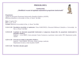 810006031115PROGRAMUL<br />Seminarului <br />„Modificări recente în legislaţia naţională de proprietate intelectuală” <br />Organizator:<br />Agenţia de Stat pentru Proprietatea Intelectuală a Republicii Moldova (AGEPI),  <br />Biblioteca Ştiinţifică a Universităţii  de Stat „A. Russo” din Bălţi<br />Data: 19 aprilie 2011<br />Ora: 11.10 - 14.30 <br />Localul: Biblioteca Universităţii de Stat „A. Russo” din Bălţi<br />11.10- 11.30Deschiderea lucrărilor şi moderator: Elena HARCONIŢA, Directorul Bibliotecii Ştiinţifice a Universităţii  de Stat „A. Russo” din Bălţi11.30-12.30Legislaţia în domeniul proprietăţii intelectuale şi asigurarea dreptu-rilor de proprietate intelectuală în Republica Moldova.Raportor – Liviu SIBOV, Jurist principal, Secţia Contencios şi gestionare statut juridic OPI, Departament juridic AGEPI12.30 -13.30Protecţia invenţiilor în Republica Moldova Raportor – Petru GROSU, Şef secţie, chimie, biologie, medicină,Departament invenţii şi soiuri de plante AGEPI13.30 -14.30          Întrebări, discuţii, opinii<br /> <br />