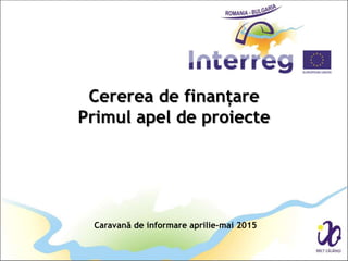 Cererea de finanțare
Primul apel de proiecte
Caravană de informare aprilie-mai 2015
 