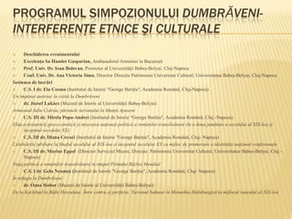 PROGRAMUL SIMPOZIONULUI DUMBRĂVENI-
INTERFERENŢE ETNICE ŞI CULTURALE
 Deschiderea evenimentului
 Excelența Sa Hamlet Gasparian, Ambasadorul Armeniei la București
 Prof. Univ. Dr. Ioan Bolovan, Prorector al Universității Babeș-Bolyai, Cluj-Napoca
 Conf. Univ. Dr. Ana Victoria Sima, Director Direcția Patrimoniu Universitar Cultural, Universitatea Babeș-Bolyai, Cluj-Napoca
Sesiunea de lucrări
 C.S. I dr. Ela Cosma (Institutul de Istorie "George Barițiu", Academia Română, Cluj-Napoca)
Un împărat austriac în vizită la Dumbrăveni
 dr. József Lukács (Muzeul de Istorie al Universității Babeș-Bolyai)
Armeanul Iuliu Czárán, părintele turismului în Munții Apuseni
 C.S. III dr. Mirela Popa-Andrei (Institutul de Istorie "George Barițiu", Academia Română, Cluj -Napoca)
Elita ecleziastică greco-catolică și mișcarea național-politică a românilor transilvăneni (în a doua jumătate a secolului al XIX-lea și
începutul secolului XX)
 C.S. III dr. Diana Covaci (Institutul de Istorie "George Barițiu", Academia Română, Cluj- Napoca)
Celebrările jubiliare la finalul secolului al XIX-lea și începutul secolului XX ca mijloc de promovare a identității național-confesionale
 C.S. III dr. Marius Eppel (Director Serviciul Muzee, Direcția Patrimoniu Universitar Cultural, Universitatea Babeș-Bolyai, Cluj -
Napoca)
Viața politică a românilor transilvăneni în timpul Primului Război Mondial
 C.S. I dr. Gelu Neamțu (Institutul de Istorie "George Barițiu", Academia Română, Cluj- Napoca)
În refugiu la Dumbrăveni
 dr. Oana Habor (Muzeul de Istorie al Universității Babeș-Bolyai)
De la Karlsbad la Băile Herculane. Între centru și periferie. Turismul balnear în Monarhia Habsburgică la mijlocul veacului al XIX-lea
 