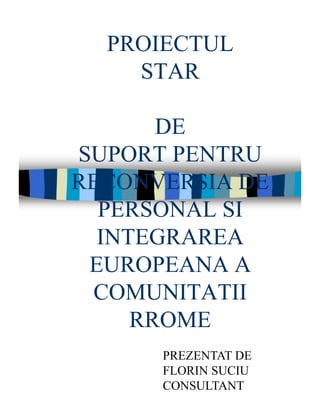 PROIECTUL
STAR
DE
SUPORT PENTRU
RECONVERSIA DE
PERSONAL SI
INTEGRAREA
EUROPEANA A
COMUNITATII
RROME
PREZENTAT DE
FLORIN SUCIU
CONSULTANT
 