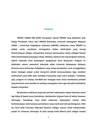 Pendahuluan 
PROJEK UNDER ONE ROOF merupakan sebuah PROJEK yang dijalankan oleh 
Pelajar Perubatan Tahun Satu PROJEK Berkembar Universiti Kebangsaan Malaysia 
(UKM) – Universitas Padjadjaran Indonesia (UNPAD). Matlamat utama PROJEK ini 
adalah untuk mambantu meringankan beban pihak-pihak yang kurang 
berkemampuan dengan menyalurkan bantuan kemanusiaan dalam pelbagai bentuk 
tidak terhad kepada kewangan sahaja. Malahan, bantuan dari segi pengisian motivasi, 
aktiviti sukaneka serta perkongsian pengalaman turut dianjurkan. Program ini 
dijalankan selaras memenuhi kehendak pihak Universiti Kebangsaan Malaysia 
bersama-sama Universitas Padjadjaran yang sering menekankan serta menggalakkan 
dalam kalangan pelajar untuk menyertai aktiviti kemasyarakatan bagi membina 
professional yang lebih peka terhadap masyarakat pada masa hadapan. Tambahan 
pula, program ini mampu mendidik dan mengajar kami untuk membentuk peribadi 
yang bermoral serta beretika di samping menyiapkan kami agar bersedia berkhidmat 
kepada masyarakat . 
Berdasarkan maklumat yang kami peroleh, kebanyakan rakyat Indonesia masih 
lagi hidup di bawah paras kemiskinan. Berdasarkan tinjauan kami di sekitar kawasan 
Jatinangor, Sumedang, Jawa Barat Indonesia, kebanyakan mereka tidak 
berkemampuan serta kawasan persekitaran yang masih jauh dari pembangunan. Oleh 
itu, kami telah meninjau beberapa kawasan sebagai sasaran untuk melaksanakan 
projek ini. Kawasan Jatinangor di Jalan Sayang telah dikenal pasti sebagai tempat 
2 
 