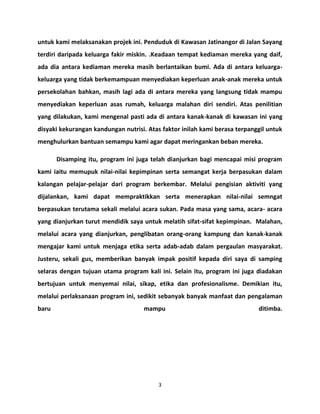 untuk kami melaksanakan projek ini. Penduduk di Kawasan Jatinangor di Jalan Sayang 
terdiri daripada keluarga fakir miskin. .Keadaan tempat kediaman mereka yang daif, 
ada dia antara kediaman mereka masih berlantaikan bumi. Ada di antara keluarga-keluarga 
yang tidak berkemampuan menyediakan keperluan anak-anak mereka untuk 
persekolahan bahkan, masih lagi ada di antara mereka yang langsung tidak mampu 
menyediakan keperluan asas rumah, keluarga malahan diri sendiri. Atas penilitian 
yang dilakukan, kami mengenal pasti ada di antara kanak-kanak di kawasan ini yang 
disyaki kekurangan kandungan nutrisi. Atas faktor inilah kami berasa terpanggil untuk 
menghulurkan bantuan semampu kami agar dapat meringankan beban mereka. 
Disamping itu, program ini juga telah dianjurkan bagi mencapai misi program 
kami iaitu memupuk nilai-nilai kepimpinan serta semangat kerja berpasukan dalam 
kalangan pelajar-pelajar dari program berkembar. Melalui pengisian aktiviti yang 
dijalankan, kami dapat mempraktikkan serta menerapkan nilai-nilai semngat 
berpasukan terutama sekali melalui acara sukan. Pada masa yang sama, acara- acara 
yang dianjurkan turut mendidik saya untuk melatih sifat-sifat kepimpinan. Malahan, 
melalui acara yang dianjurkan, penglibatan orang-orang kampung dan kanak-kanak 
mengajar kami untuk menjaga etika serta adab-adab dalam pergaulan masyarakat. 
Justeru, sekali gus, memberikan banyak impak positif kepada diri saya di samping 
selaras dengan tujuan utama program kali ini. Selain itu, program ini juga diadakan 
bertujuan untuk menyemai nilai, sikap, etika dan profesionalisme. Demikian itu, 
melalui perlaksanaan program ini, sedikit sebanyak banyak manfaat dan pengalaman 
baru mampu ditimba. 
3 
 