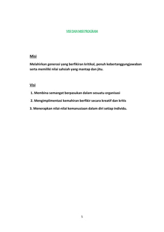 VISI DAN MISI PROGRAM 
5 
Misi 
Melahirkan generasi yang berfikiran kritikal, penuh kebertanggungjawaban 
serta memiliki nilai sahsiah yang mantap dan jitu. 
Visi 
1. Membina semangat berpasukan dalam sesuatu organisasi 
2. Mengimplimentasi kemahiran berfikir secara kreatif dan kritis 
3. Menerapkan nilai-nilai kemanusiaan dalam diri setiap individu. 
 