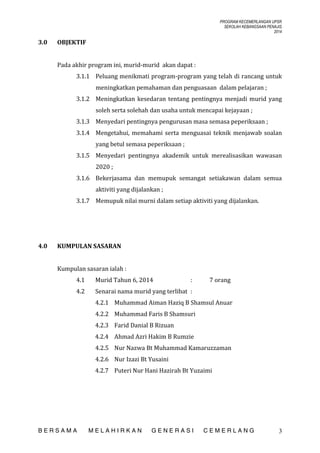 PROGRAM KECEMERLANGAN UPSR
SEKOLAH KEBANGSAAN PENAJIS
2014

3.0

OBJEKTIF
Pada akhir program ini, murid-murid akan dapat :
3.1.1 Peluang menikmati program-program yang telah di rancang untuk
meningkatkan pemahaman dan penguasaan dalam pelajaran ;
3.1.2 Meningkatkan kesedaran tentang pentingnya menjadi murid yang
soleh serta solehah dan usaha untuk mencapai kejayaan ;
3.1.3 Menyedari pentingnya pengurusan masa semasa peperiksaan ;
3.1.4 Mengetahui, memahami serta menguasai teknik menjawab soalan
yang betul semasa peperiksaan ;
3.1.5 Menyedari pentingnya akademik untuk merealisasikan wawasan
2020 ;
3.1.6 Bekerjasama dan memupuk semangat setiakawan dalam semua
aktiviti yang dijalankan ;
3.1.7 Memupuk nilai murni dalam setiap aktiviti yang dijalankan.

4.0

KUMPULAN SASARAN
Kumpulan sasaran ialah :
4.1

Murid Tahun 6, 2014

:

4.2

7 orang

Senarai nama murid yang terlibat :
4.2.1 Muhammad Aiman Haziq B Shamsul Anuar
4.2.2 Muhammad Faris B Shamsuri
4.2.3 Farid Danial B Rizuan
4.2.4 Ahmad Azri Hakim B Rumzie
4.2.5 Nur Nazwa Bt Muhammad Kamaruzzaman
4.2.6 Nur Izazi Bt Yusaini
4.2.7 Puteri Nur Hani Hazirah Bt Yuzaimi

BERSAMA

MELAHIRKAN

GENERASI

CEMERLANG

3

 
