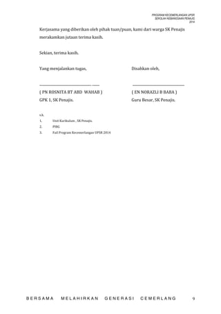 PROGRAM KECEMERLANGAN UPSR
SEKOLAH KEBANGSAAN PENAJIS
2014

Kerjasama yang diberikan oleh pihak tuan/puan, kami dari warga SK Penajis
merakamkan jutaan terima kasih.
Sekian, terima kasih.
Yang menjalankan tugas,

Disahkan oleh,

......................................................... ........

.........................................................

( PN ROSNITA BT ABD WAHAB )

( EN NORAZLI B BABA )

GPK 1, SK Penajis.

Guru Besar, SK Penajis.

s.k.
1.

Unit Kurikulum , SK Penajis.

2.

PIBG

3.

Fail Program Kecemerlangan UPSR 2014

BERSAMA

MELAHIRKAN

GENERASI

CEMERLANG

9

 