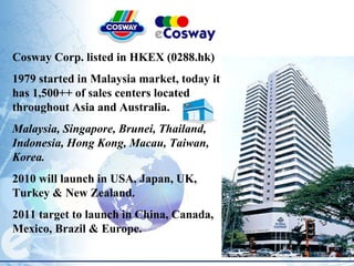 Cosway Corp. listed in HKEX (0288.hk) 1979 started in Malaysia market, today it has 1,500++ of sales centers located throughout Asia and Australia. Malaysia, Singapore, Brunei, Thailand, Indonesia, Hong Kong, Macau, Taiwan, Korea. 2010 will launch in USA, Japan, UK, Turkey & New Zealand. 2011 target to launch in China, Canada, Mexico, Brazil & Europe. 