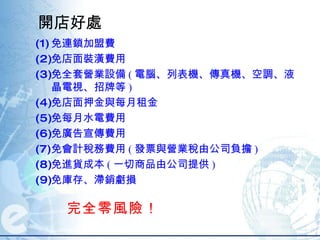 開店好處 免連鎖加盟費 免店面裝潢費用 免全套營業設備 ( 電腦、列表機、傳真機、空調、液晶電視、招牌等 )  免店面押金與每月租金  免每月水電費用  免廣告宣傳費用  免會計稅務費用 ( 發票與營業稅由公司負擔 )  免進貨成本 ( 一切商品由公司提供 )  免庫存、滯銷虧損 完全零風險！  