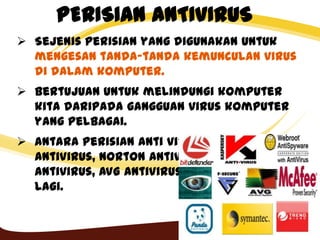PERISIAN ANTIVIRUS
 Sejenis perisian yang digunakan untuk
mengesan tanda-tanda kemunculan virus
di dalam komputer.
 Bertujuan untuk melindungi komputer
kita daripada gangguan virus komputer
yang pelbagai.
 Antara perisian anti virus: Symantec
AntiVirus, Norton AntiVirus, Kasperky
Antivirus, AVG AntiVirus dan lain-lain
lagi.
 