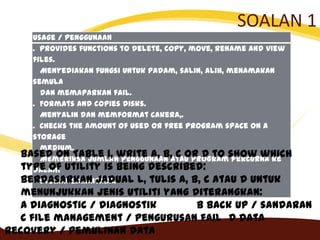 SOALAN 1
Usage / Penggunaan
. Provides functions to delete, copy, move, rename and view
files.
Menyediakan fungsi untuk padam, salin, alih, menamakan
semula
dan memaparkan fail.
. Formats and copies disks.
Menyalin dan memformat cakera,.
. Checks the amount of used or free program space on a
storage
medium.
Memeriksa jumlah penggunaan atau program percurna ke
dalam
storan bahantara.
Based on Table 1, write A, B, C or D to show which
type of utility is being described:
Berdasarkan Jadual l, tulis A, B, C atau D untuk
menunjukkan jenis utiliti yang diterangkan:
A diagnostic / diagnostik B back up / sandaran
C file management / pengurusan fail D data
recovery / pemulihan data
 