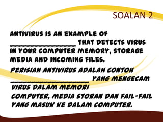 SOALAN 2
Antivirus is an example of
________________ that detects virus
in your computer memory, storage
media and incoming files.
Perisian antivirus adalah contoh
___________________ yang mengecam
virus dalam memori
computer, media storan dan fail-fail
yang masuk ke dalam computer.
 