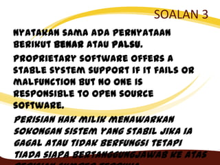 SOALAN 3
Nyatakan sama ada pernyataan
berikut Benar atau Palsu.
Proprietary software offers a
stable system support if it fails or
malfunction but no one is
responsible to open source
software.
Perisian hak milik menawarkan
sokongan sistem yang stabil jika ia
gagal atau tidak berfungsi tetapi
tiada siapa bertanggungjawab ke atas
 