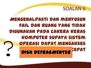 SOALAN 6
Mengenalpasti dan menyusun
fail dan ruang yang tidak
digunakan pada cakera keras
komputer supaya sistem
operasi dapat mengakses
data yang lebih cepat
? DISK DEFRAGMENTER
 