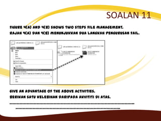SOALAN 11
Figure 4(a) and 4(b) shows two steps file management.
Rajah 4(a) dan 4(b) menunjukkan dua langkah pengurusan fail.
Give an advantage of the above activities.
Berikan satu kelebihan daripada akvititi di atas.
………………………………………………………………………………………………...
………………………………………………………………………………...
 