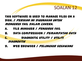 SOALAN 12
This software is used to manage files on a
disk. / Perisian ini digunakan untuk
mengurus fail dalam cakera.
A. File Manager / Pengurus Fail
B. Data Compression / Pemampatan Data
C. Diagnostic Utility / Utiliti
Diagnostik
D. Web Browser / Pelungsur Sesawang
 