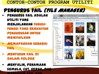 PENGURUS FAIL (FILE MANAGER)
 Pengurus fail adalah
utiliti yang
menjalankan fungsi-
fungsi yang berkaitan
pengurusan untuk
memfailkan
 Memaparkan senarai
fail
 Menyusun fail di
dalam folder
 Menyalin, penamaan
semula, cut, gerak, dan
CONTOH-CONTOH PROGRAM UTILITI
 